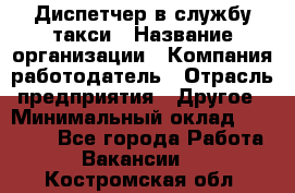 Диспетчер в службу такси › Название организации ­ Компания-работодатель › Отрасль предприятия ­ Другое › Минимальный оклад ­ 30 000 - Все города Работа » Вакансии   . Костромская обл.